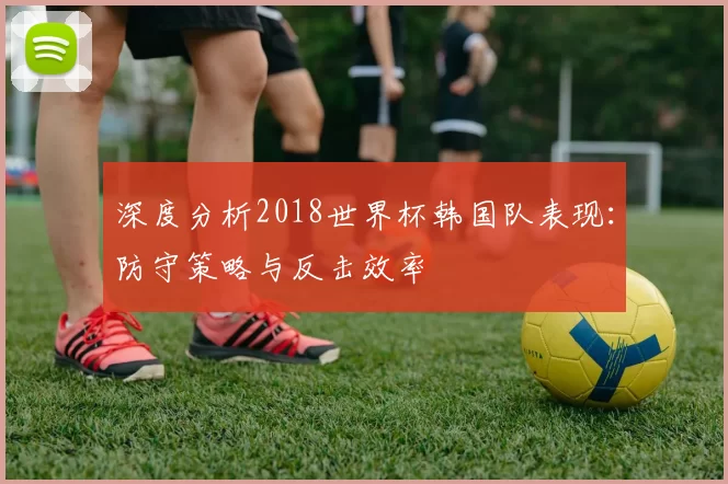 深度分析2018世界杯韩国队表现：防守策略与反击效率