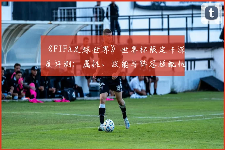 《FIFA足球世界》世界杯限定卡深度评测：属性、技能与阵容适配性研究
