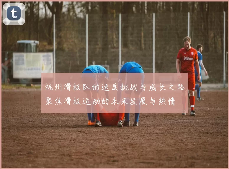 杭州滑板队的速度挑战与成长之路聚焦滑板运动的未来发展与热情