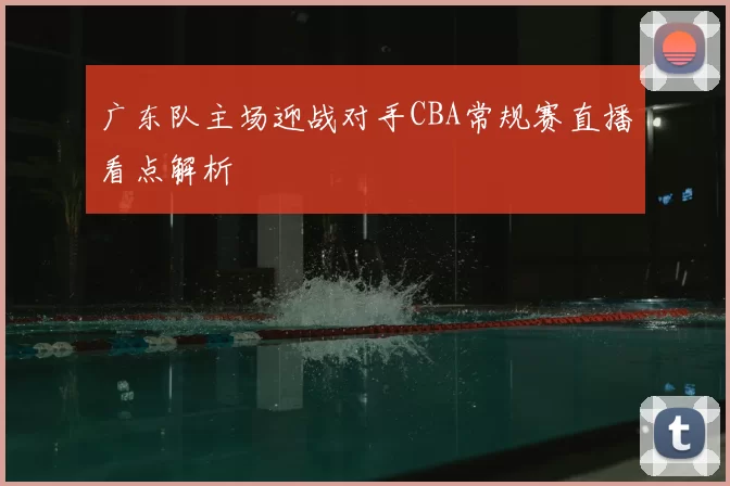 广东队主场迎战对手CBA常规赛直播看点解析