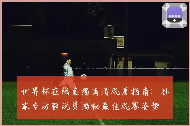 世界杯在线直播高清观看指南：独家专访解说员揭秘最佳观赛姿势