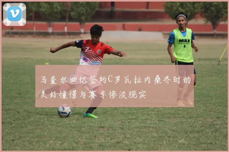 马奎尔回忆签约C罗瓦拉内桑乔时的美好憧憬与赛季惨淡现实