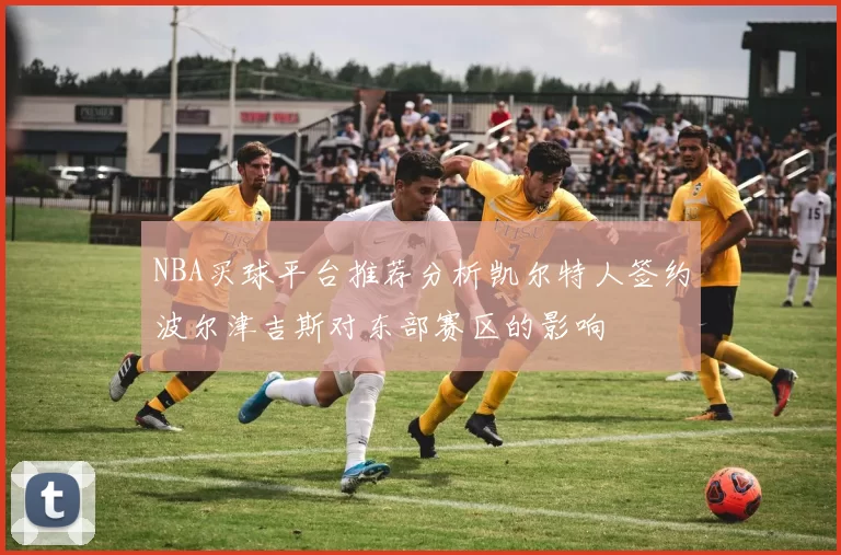 NBA买球平台推荐分析凯尔特人签约波尔津吉斯对东部赛区的影响