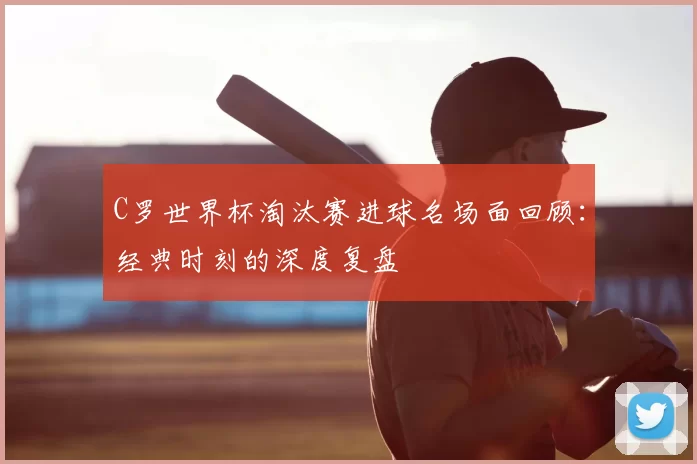 C罗世界杯淘汰赛进球名场面回顾:经典时刻的深度复盘
