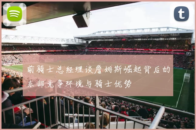 前骑士总经理谈詹姆斯崛起背后的东部竞争环境与骑士优势