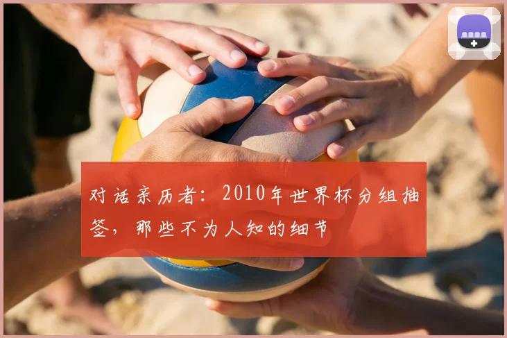 对话亲历者：2010年世界杯分组抽签，那些不为人知的细节