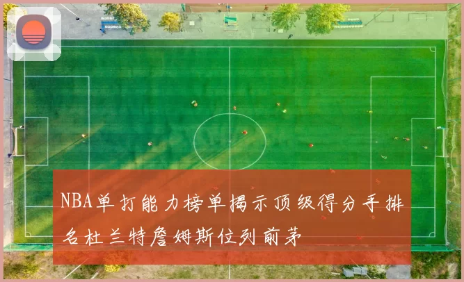 NBA单打能力榜单揭示顶级得分手排名杜兰特詹姆斯位列前茅