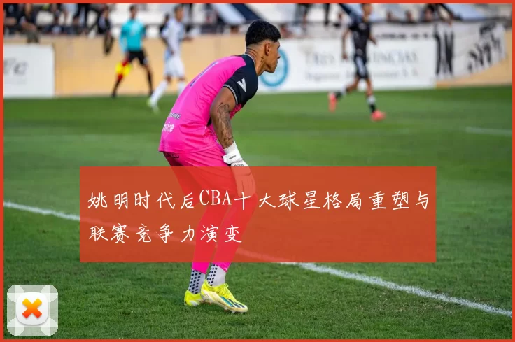 姚明时代后CBA十大球星格局重塑与联赛竞争力演变