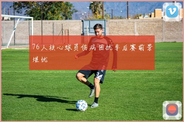 76人核心球员伤病困扰季后赛前景堪忧