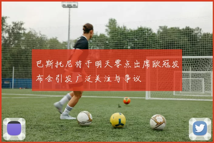 巴斯托尼将于明天零点出席欧冠发布会引发广泛关注与争议