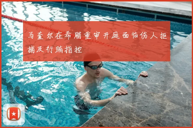马奎尔在希腊重审开庭面临伤人拒捕及行贿指控
