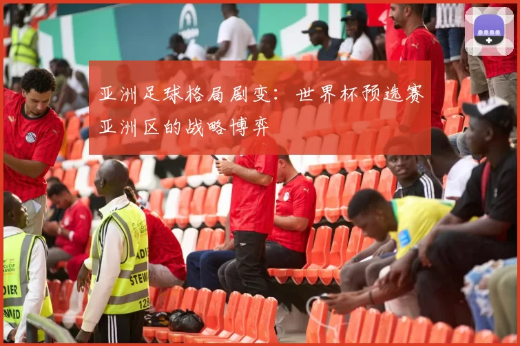 亚洲足球格局剧变:世界杯预选赛亚洲区的战略博弈
