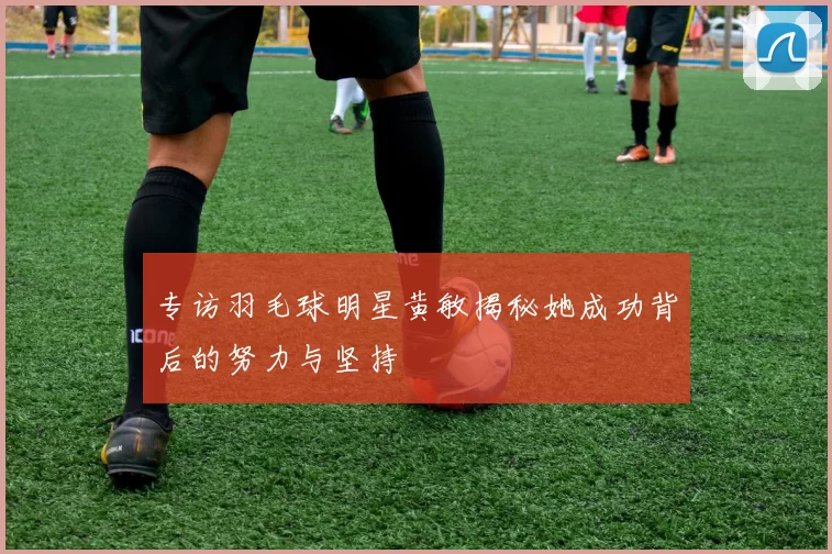 专访羽毛球明星黄敏揭秘她成功背后的努力与坚持