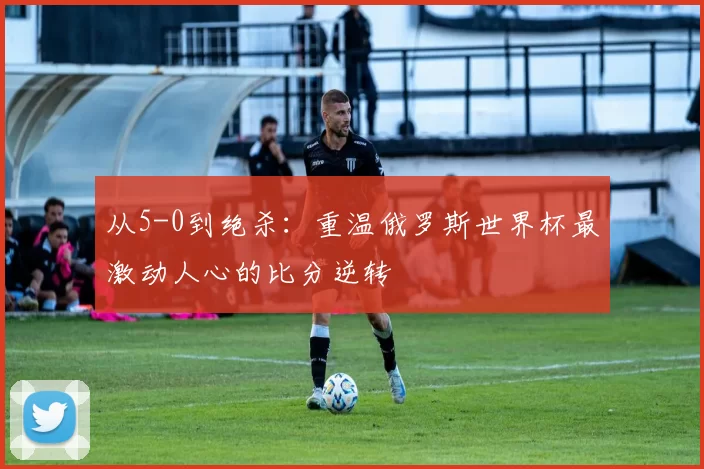 从5-0到绝杀:重温俄罗斯世界杯最激动人心的比分逆转