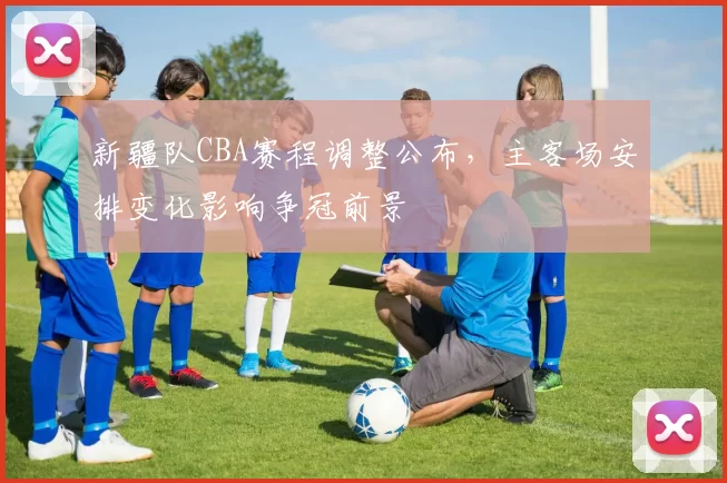 新疆队CBA赛程调整公布,主客场安排变化影响争冠前景