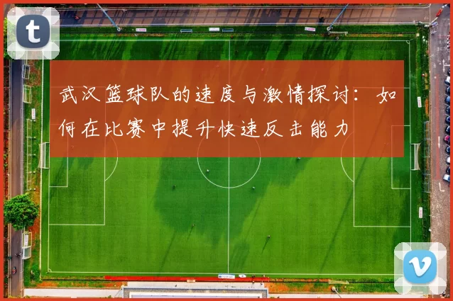 武汉篮球队的速度与激情探讨：如何在比赛中提升快速反击能力